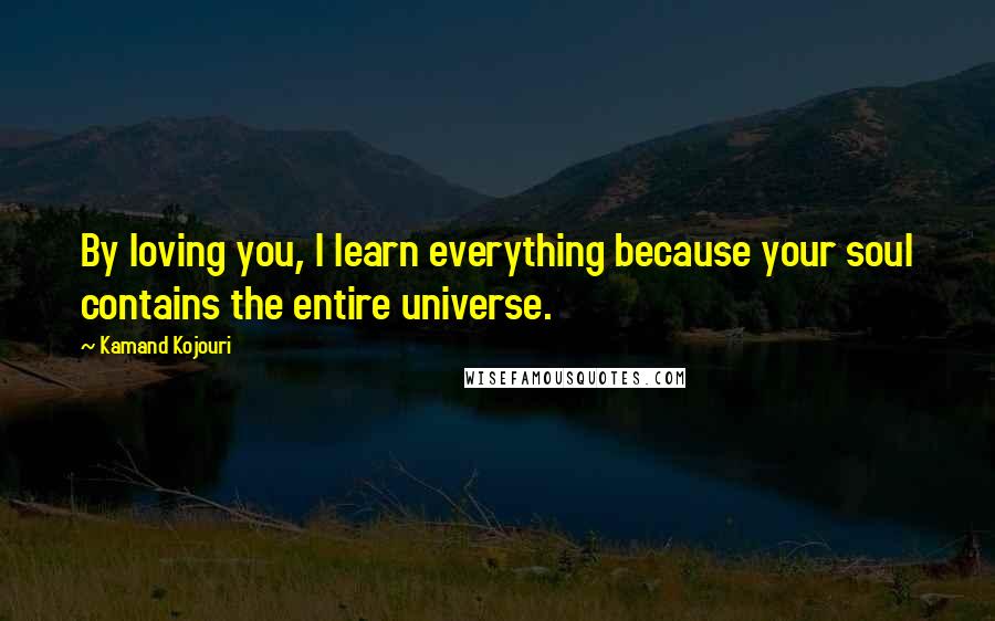 Kamand Kojouri Quotes: By loving you, I learn everything because your soul contains the entire universe.