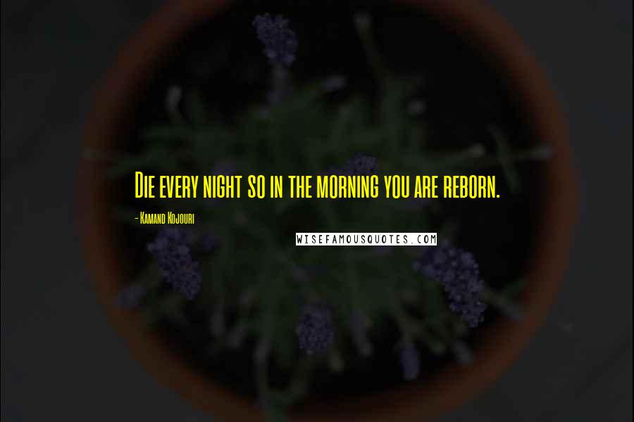 Kamand Kojouri Quotes: Die every night so in the morning you are reborn.