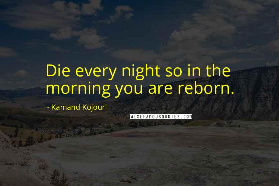 Kamand Kojouri Quotes: Die every night so in the morning you are reborn.