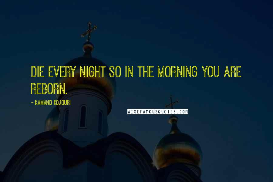 Kamand Kojouri Quotes: Die every night so in the morning you are reborn.