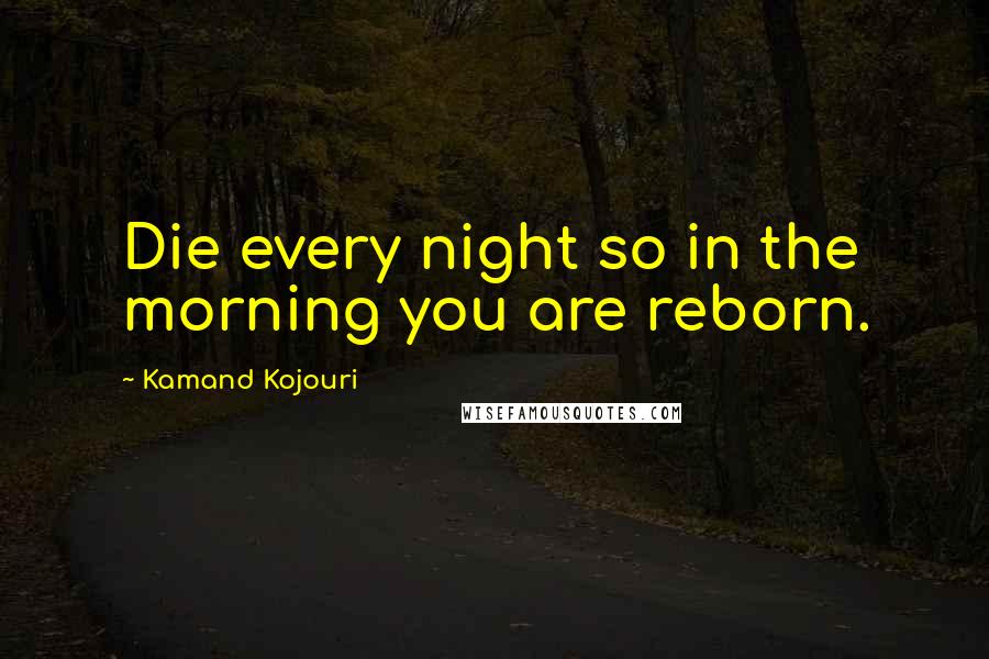 Kamand Kojouri Quotes: Die every night so in the morning you are reborn.