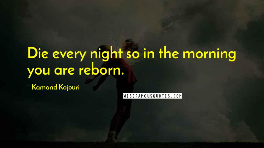 Kamand Kojouri Quotes: Die every night so in the morning you are reborn.