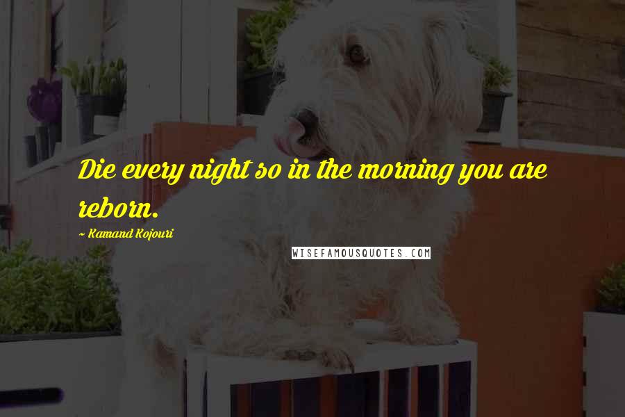 Kamand Kojouri Quotes: Die every night so in the morning you are reborn.