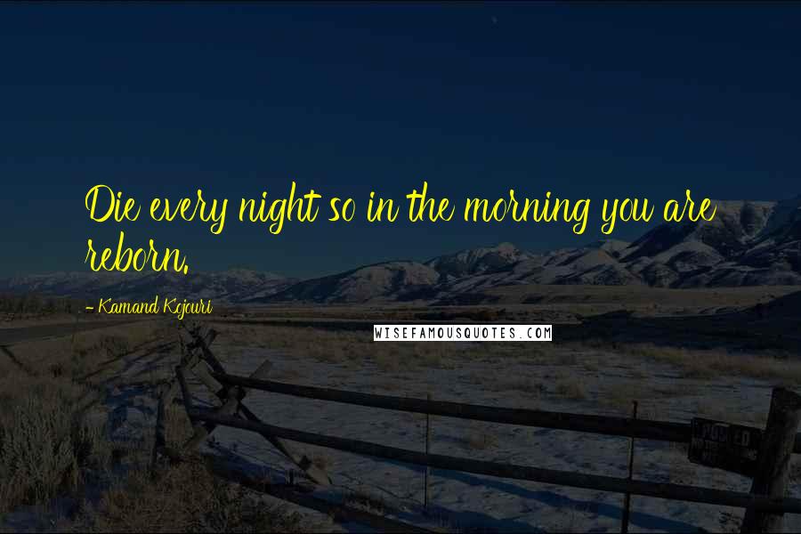 Kamand Kojouri Quotes: Die every night so in the morning you are reborn.