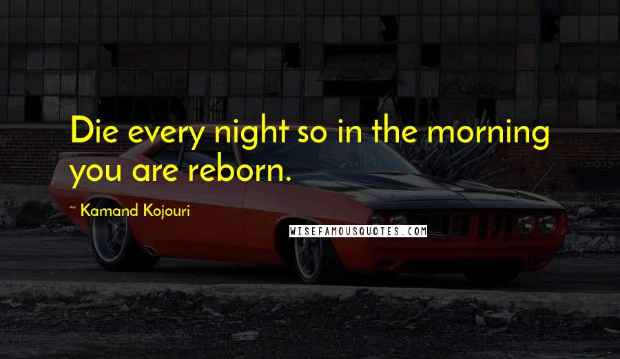 Kamand Kojouri Quotes: Die every night so in the morning you are reborn.