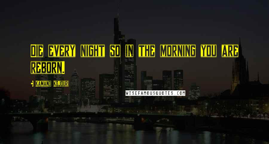 Kamand Kojouri Quotes: Die every night so in the morning you are reborn.