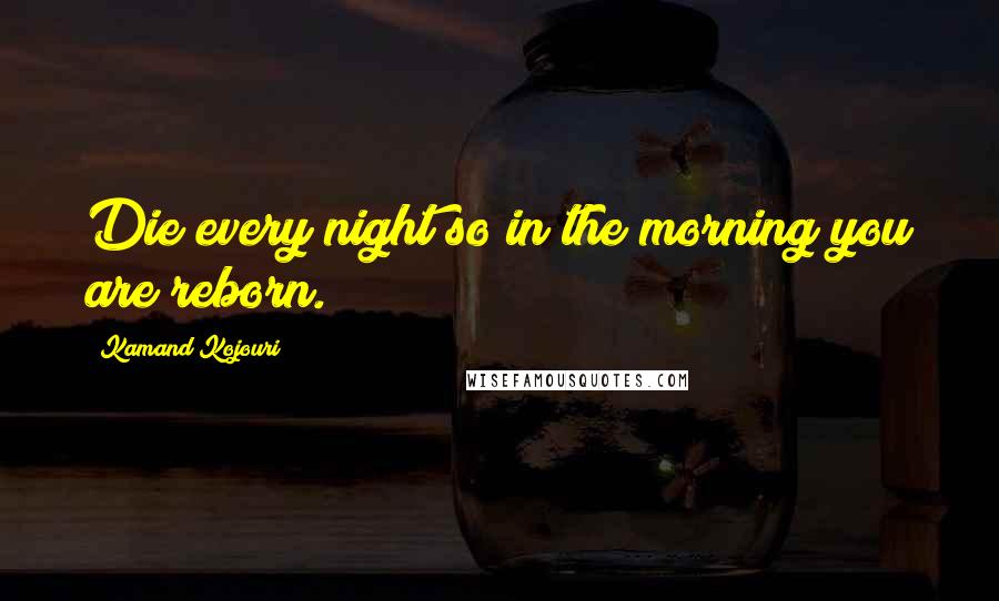 Kamand Kojouri Quotes: Die every night so in the morning you are reborn.