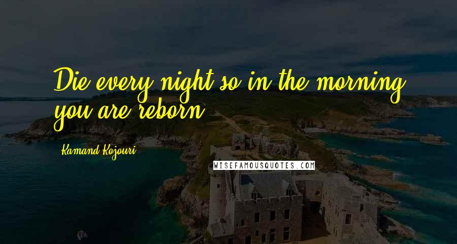 Kamand Kojouri Quotes: Die every night so in the morning you are reborn.