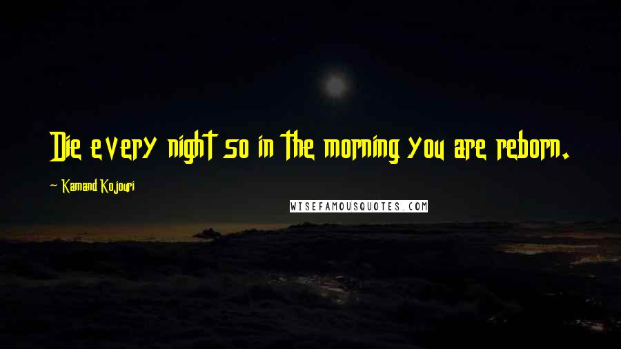 Kamand Kojouri Quotes: Die every night so in the morning you are reborn.