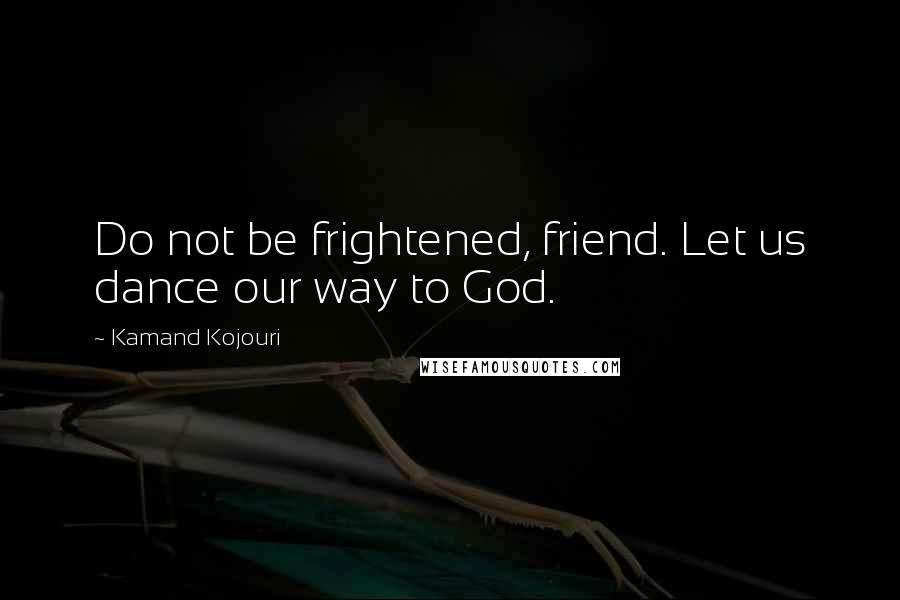 Kamand Kojouri Quotes: Do not be frightened, friend. Let us dance our way to God.