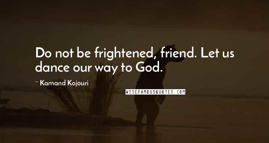 Kamand Kojouri Quotes: Do not be frightened, friend. Let us dance our way to God.