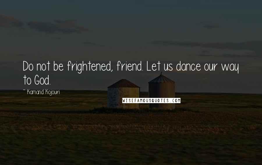 Kamand Kojouri Quotes: Do not be frightened, friend. Let us dance our way to God.