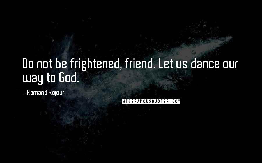 Kamand Kojouri Quotes: Do not be frightened, friend. Let us dance our way to God.