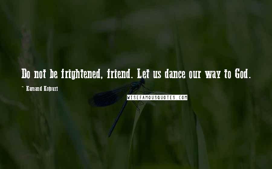 Kamand Kojouri Quotes: Do not be frightened, friend. Let us dance our way to God.