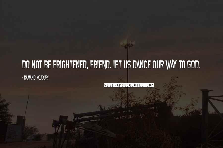 Kamand Kojouri Quotes: Do not be frightened, friend. Let us dance our way to God.
