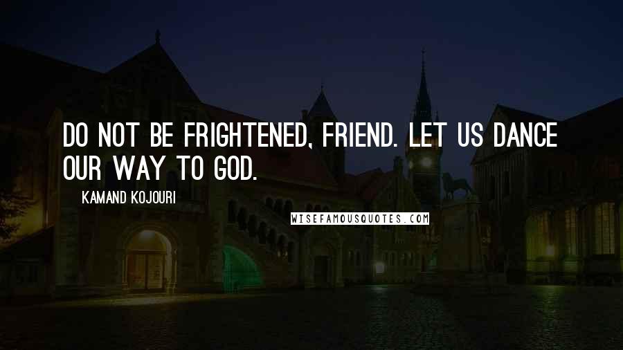 Kamand Kojouri Quotes: Do not be frightened, friend. Let us dance our way to God.