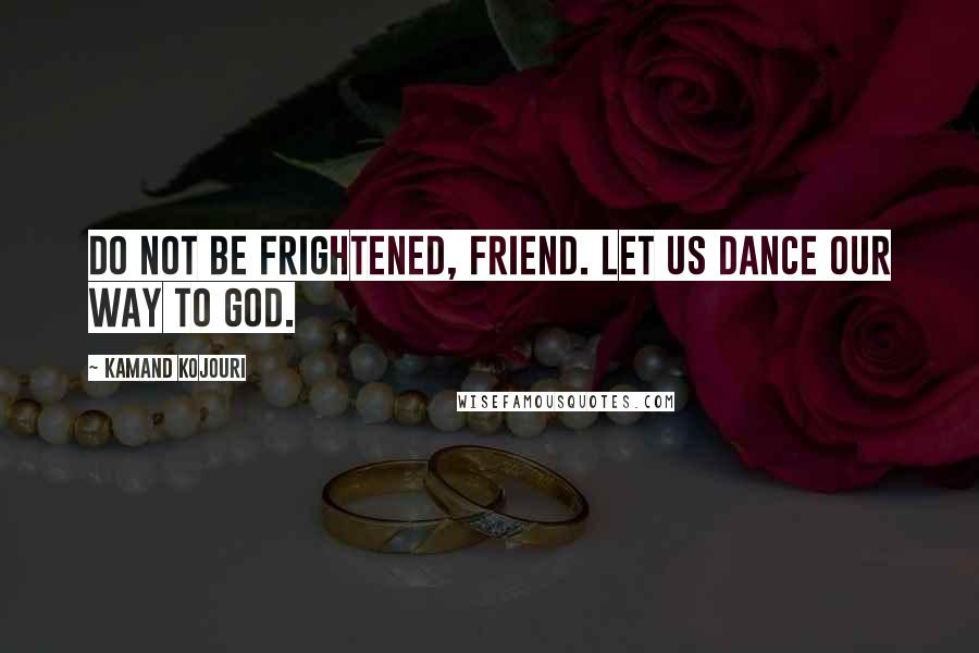 Kamand Kojouri Quotes: Do not be frightened, friend. Let us dance our way to God.