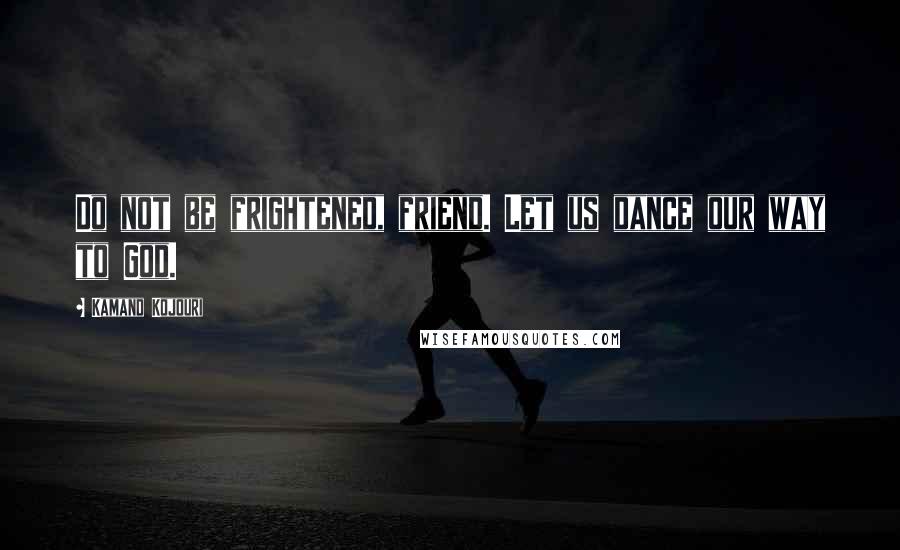 Kamand Kojouri Quotes: Do not be frightened, friend. Let us dance our way to God.