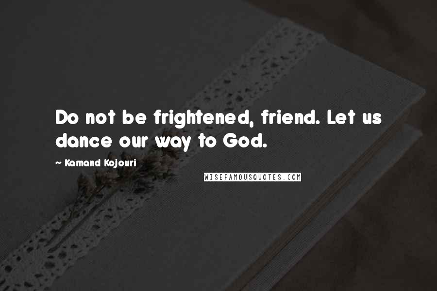 Kamand Kojouri Quotes: Do not be frightened, friend. Let us dance our way to God.