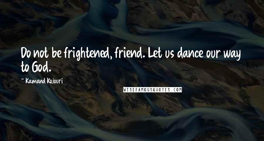 Kamand Kojouri Quotes: Do not be frightened, friend. Let us dance our way to God.