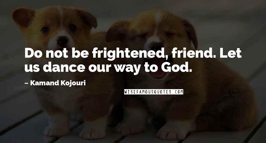 Kamand Kojouri Quotes: Do not be frightened, friend. Let us dance our way to God.