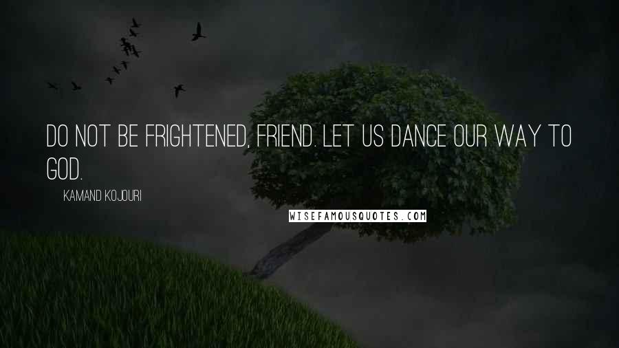 Kamand Kojouri Quotes: Do not be frightened, friend. Let us dance our way to God.