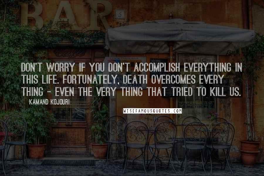 Kamand Kojouri Quotes: Don't worry if you don't accomplish everything in this life. Fortunately, death overcomes every thing - even the very thing that tried to kill us.