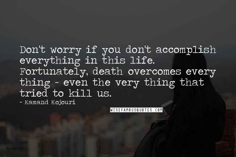 Kamand Kojouri Quotes: Don't worry if you don't accomplish everything in this life. Fortunately, death overcomes every thing - even the very thing that tried to kill us.