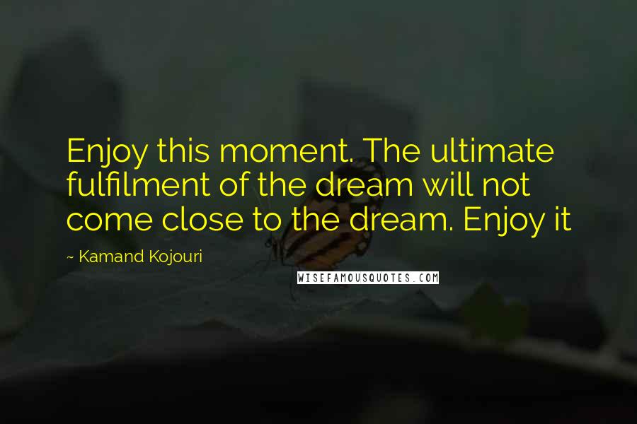 Kamand Kojouri Quotes: Enjoy this moment. The ultimate fulfilment of the dream will not come close to the dream. Enjoy it