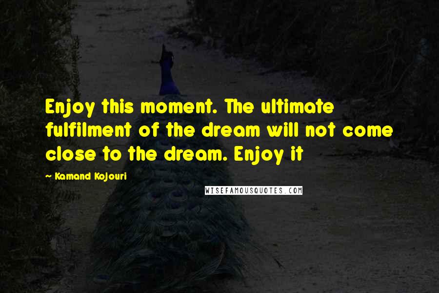 Kamand Kojouri Quotes: Enjoy this moment. The ultimate fulfilment of the dream will not come close to the dream. Enjoy it