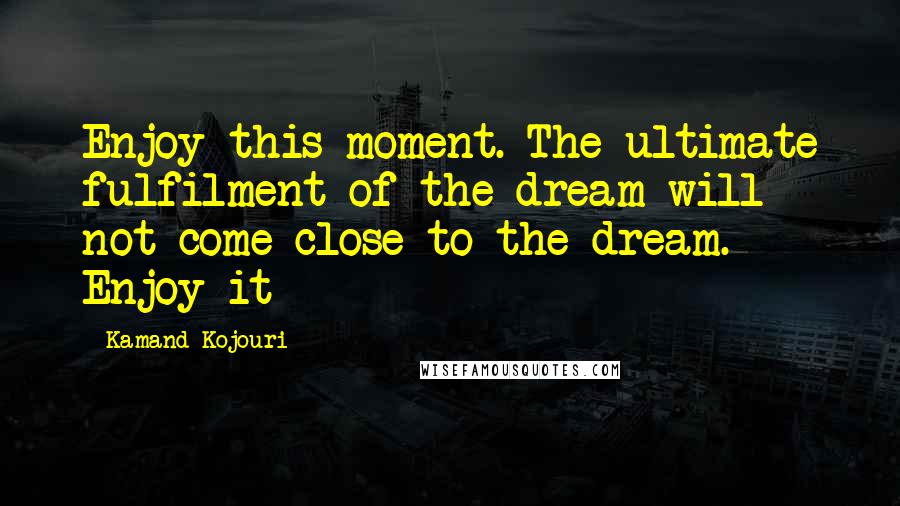 Kamand Kojouri Quotes: Enjoy this moment. The ultimate fulfilment of the dream will not come close to the dream. Enjoy it