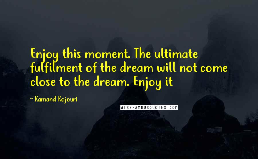 Kamand Kojouri Quotes: Enjoy this moment. The ultimate fulfilment of the dream will not come close to the dream. Enjoy it