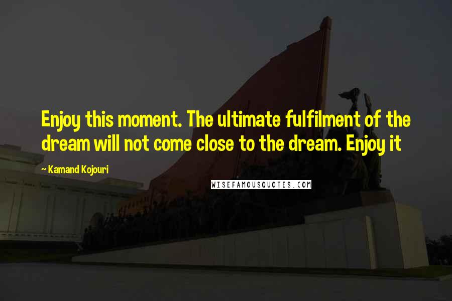 Kamand Kojouri Quotes: Enjoy this moment. The ultimate fulfilment of the dream will not come close to the dream. Enjoy it