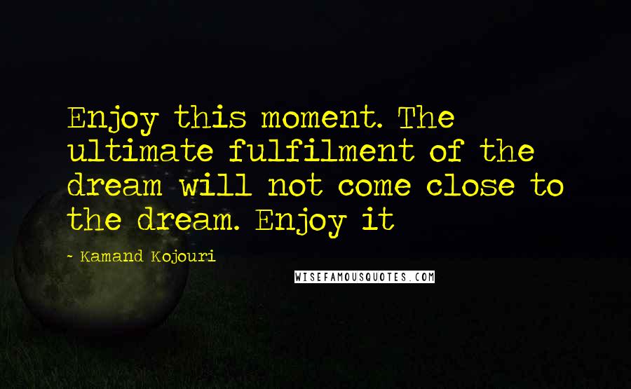 Kamand Kojouri Quotes: Enjoy this moment. The ultimate fulfilment of the dream will not come close to the dream. Enjoy it