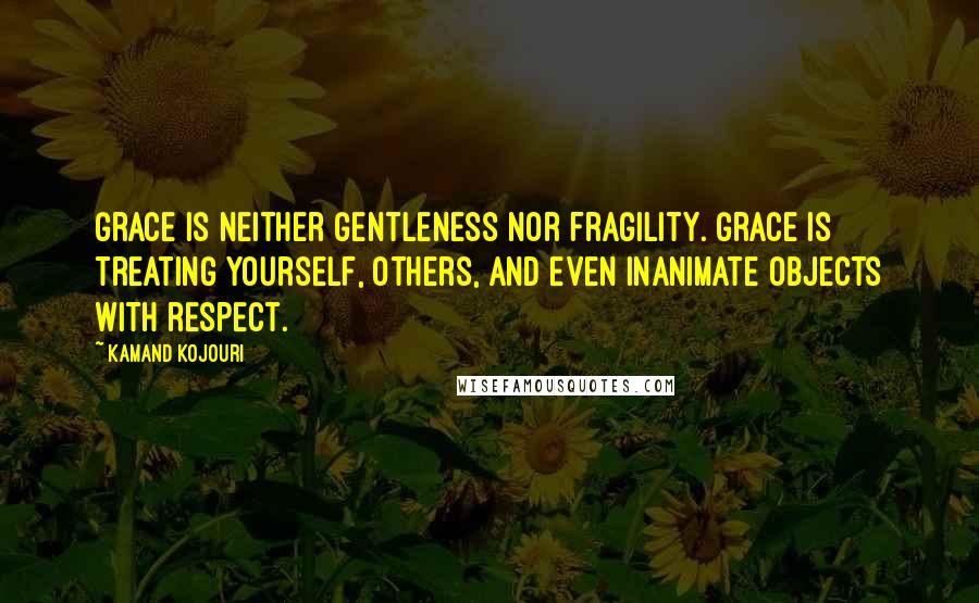 Kamand Kojouri Quotes: Grace is neither gentleness nor fragility. Grace is treating yourself, others, and even inanimate objects with respect.