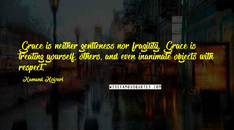 Kamand Kojouri Quotes: Grace is neither gentleness nor fragility. Grace is treating yourself, others, and even inanimate objects with respect.