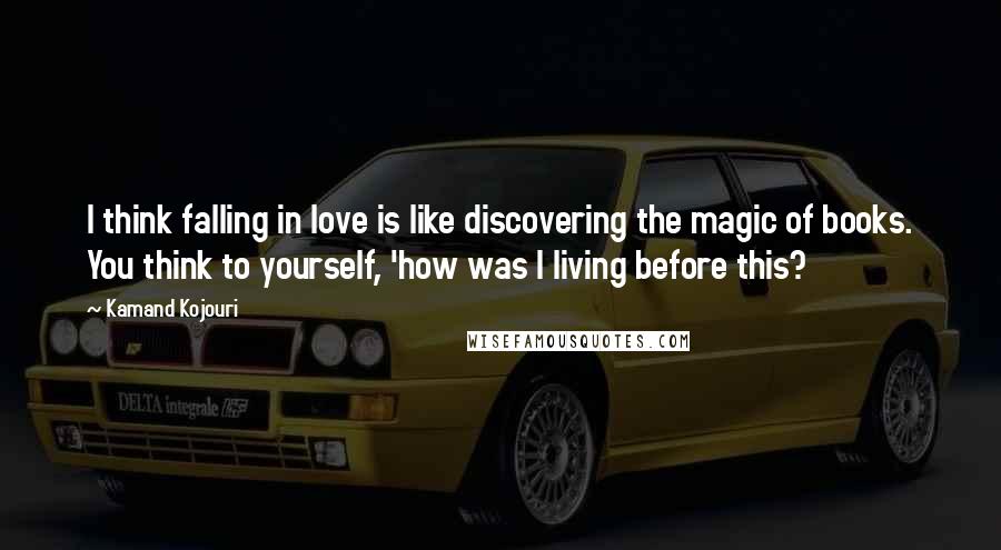 Kamand Kojouri Quotes: I think falling in love is like discovering the magic of books. You think to yourself, 'how was I living before this?