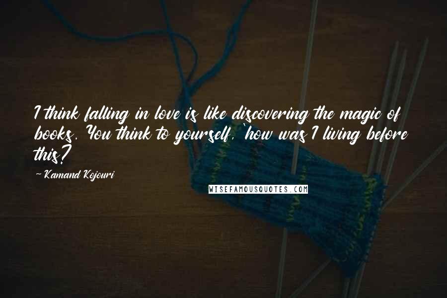 Kamand Kojouri Quotes: I think falling in love is like discovering the magic of books. You think to yourself, 'how was I living before this?