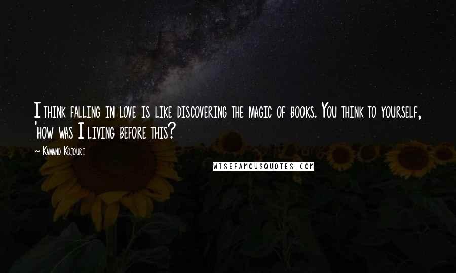 Kamand Kojouri Quotes: I think falling in love is like discovering the magic of books. You think to yourself, 'how was I living before this?