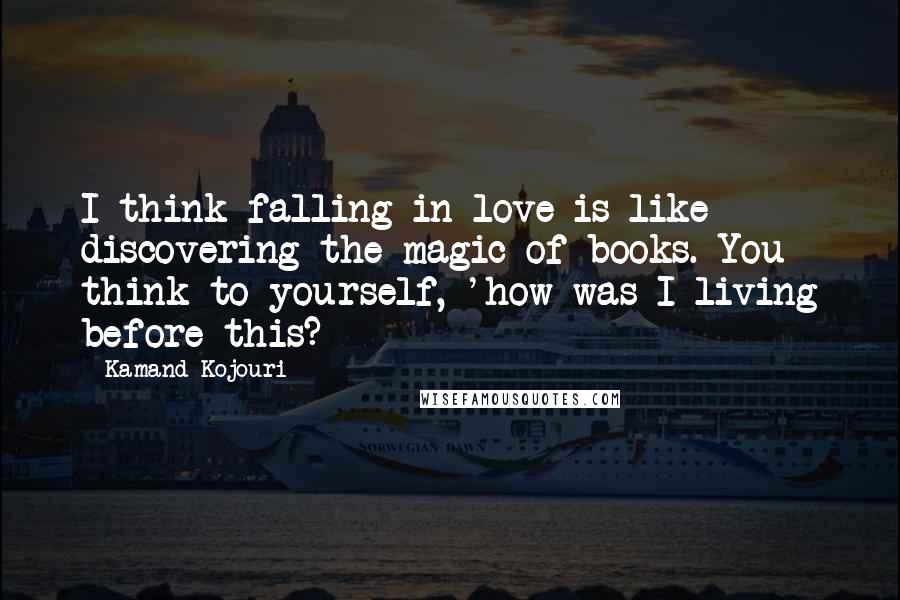 Kamand Kojouri Quotes: I think falling in love is like discovering the magic of books. You think to yourself, 'how was I living before this?