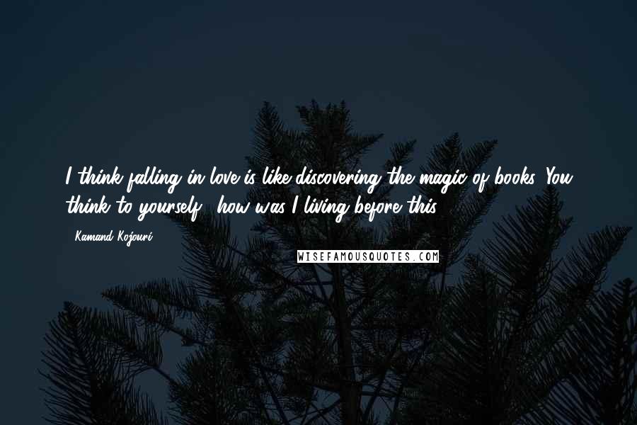 Kamand Kojouri Quotes: I think falling in love is like discovering the magic of books. You think to yourself, 'how was I living before this?