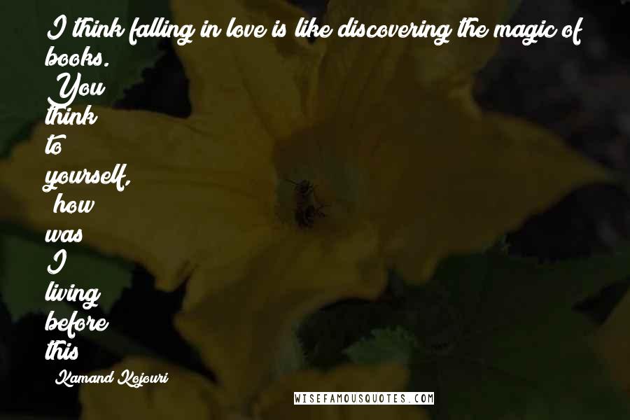 Kamand Kojouri Quotes: I think falling in love is like discovering the magic of books. You think to yourself, 'how was I living before this?