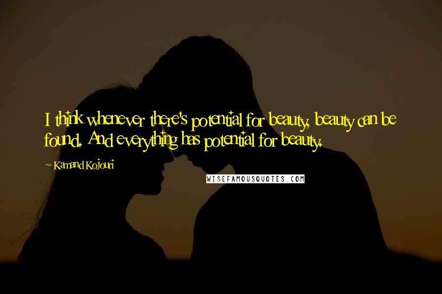 Kamand Kojouri Quotes: I think whenever there's potential for beauty, beauty can be found. And everything has potential for beauty.