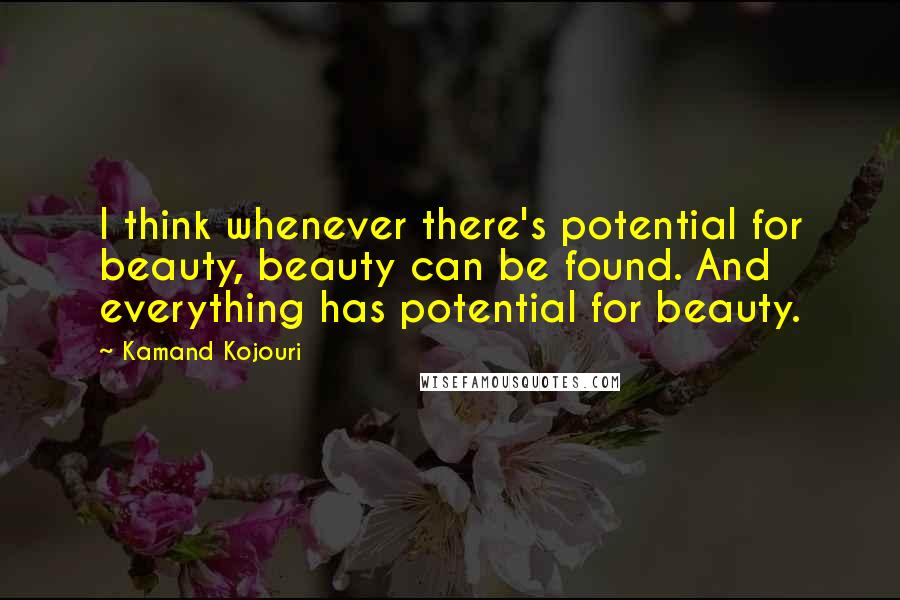 Kamand Kojouri Quotes: I think whenever there's potential for beauty, beauty can be found. And everything has potential for beauty.