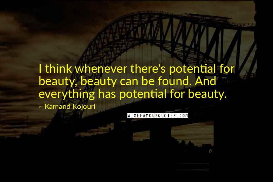 Kamand Kojouri Quotes: I think whenever there's potential for beauty, beauty can be found. And everything has potential for beauty.