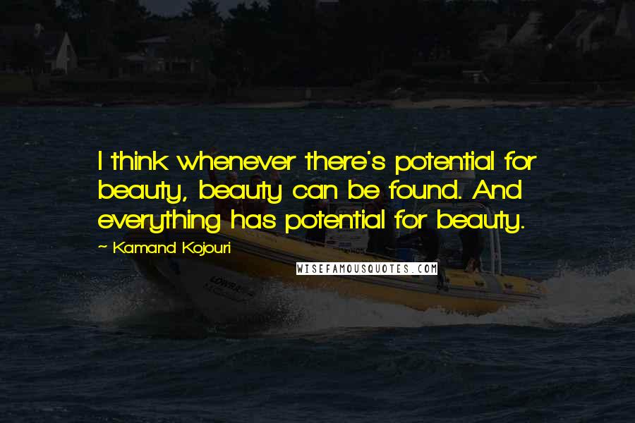 Kamand Kojouri Quotes: I think whenever there's potential for beauty, beauty can be found. And everything has potential for beauty.