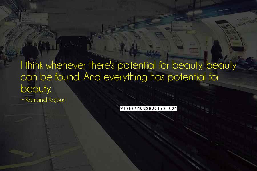 Kamand Kojouri Quotes: I think whenever there's potential for beauty, beauty can be found. And everything has potential for beauty.