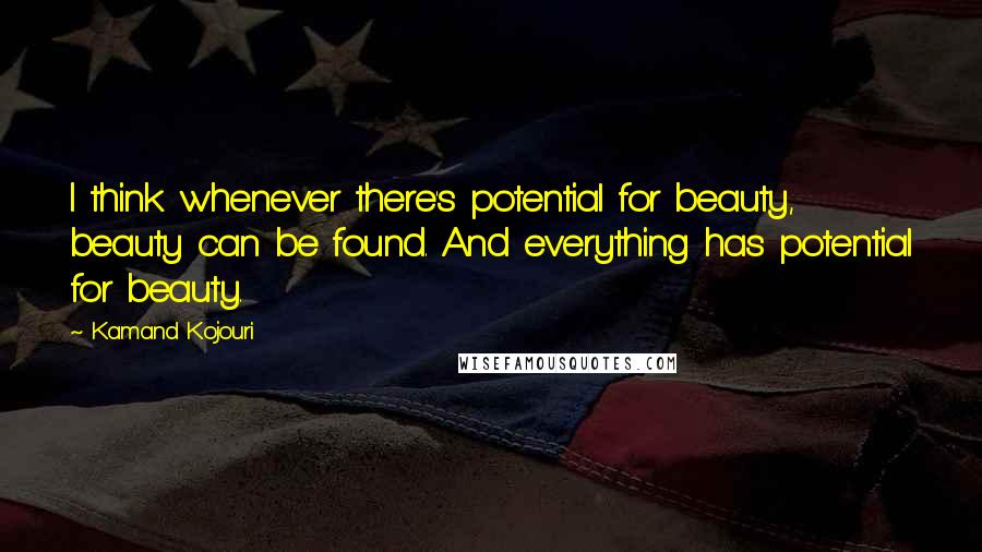 Kamand Kojouri Quotes: I think whenever there's potential for beauty, beauty can be found. And everything has potential for beauty.