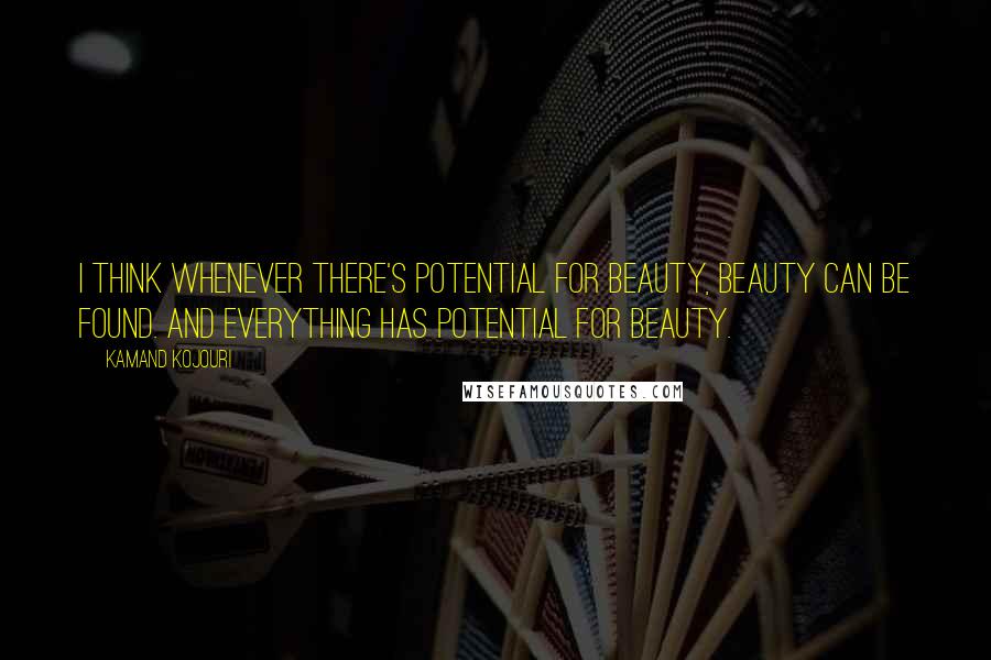 Kamand Kojouri Quotes: I think whenever there's potential for beauty, beauty can be found. And everything has potential for beauty.