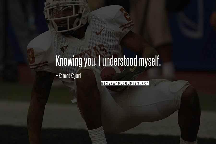 Kamand Kojouri Quotes: Knowing you, I understood myself.